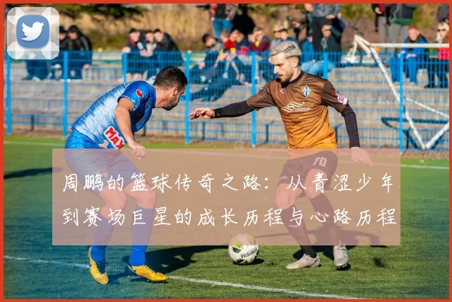 周鹏的篮球传奇之路：从青涩少年到赛场巨星的成长历程与心路历程