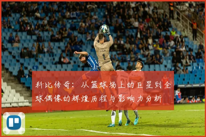 科比传奇：从篮球场上的巨星到全球偶像的辉煌历程与影响力分析