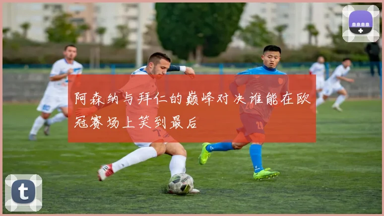 阿森纳与拜仁的巅峰对决谁能在欧冠赛场上笑到最后