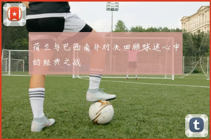 荷兰与巴西南非对决回顾球迷心中的经典之战