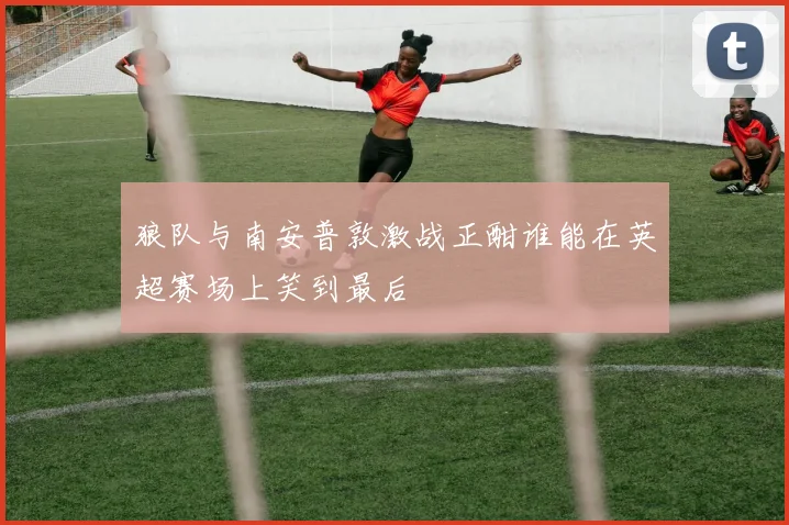 狼队与南安普敦激战正酣谁能在英超赛场上笑到最后