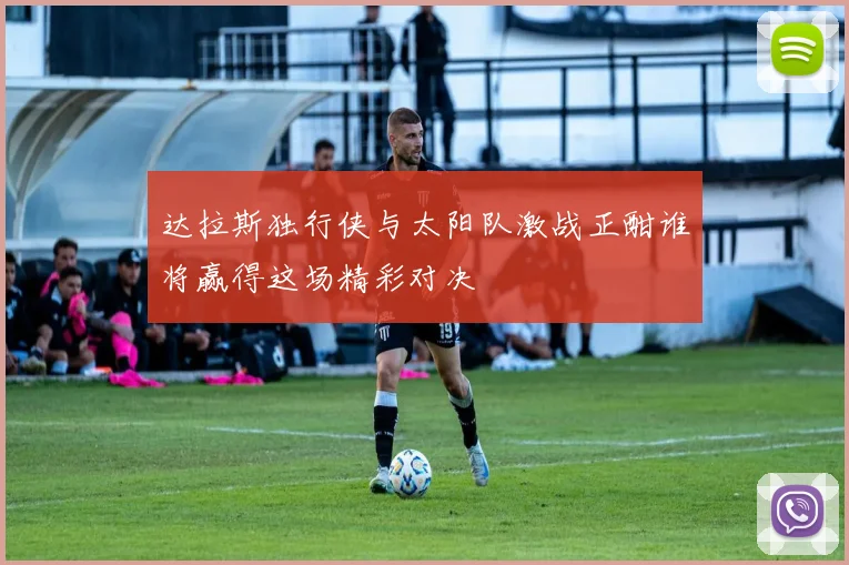 达拉斯独行侠与太阳队激战正酣谁将赢得这场精彩对决