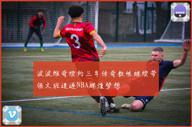 波波维奇续约三年传奇教练继续带领文班追逐NBA辉煌梦想