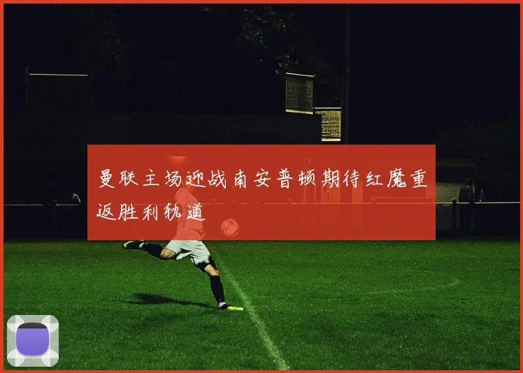 曼联主场迎战南安普顿期待红魔重返胜利轨道