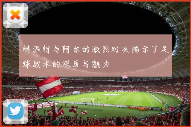 特温特与阿尔的激烈对决揭示了足球战术的深度与魅力