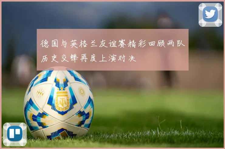 德国与英格兰友谊赛精彩回顾两队历史交锋再度上演对决
