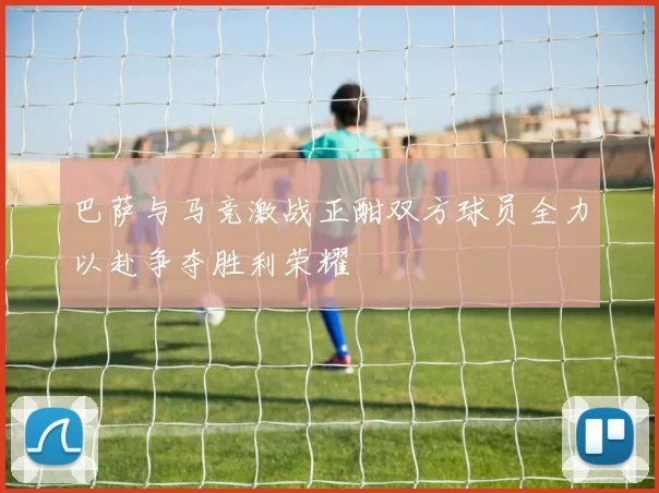 巴萨与马竞激战正酣双方球员全力以赴争夺胜利荣耀