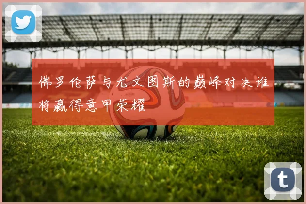 佛罗伦萨与尤文图斯的巅峰对决谁将赢得意甲荣耀