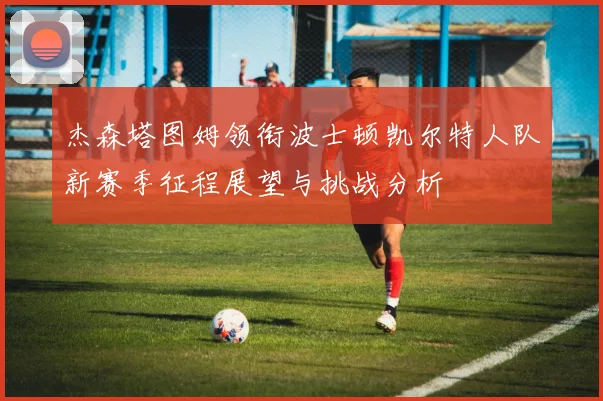 杰森塔图姆领衔波士顿凯尔特人队新赛季征程展望与挑战分析
