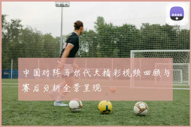 中国对阵马尔代夫精彩视频回顾与赛后分析全景呈现