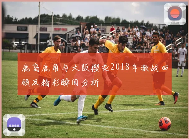 鹿岛鹿角与大阪樱花2018年激战回顾及精彩瞬间分析