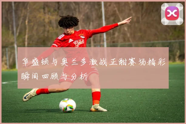 华盛顿与奥兰多激战正酣赛场精彩瞬间回顾与分析