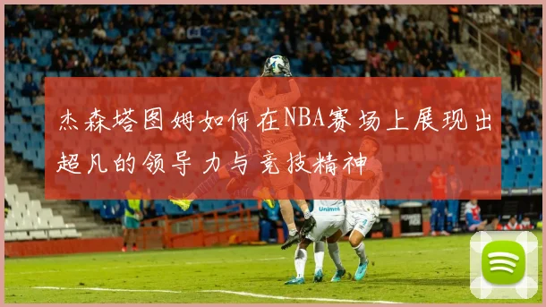 杰森塔图姆如何在NBA赛场上展现出超凡的领导力与竞技精神