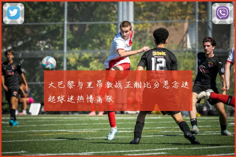 大巴黎与里昂激战正酣比分悬念迭起球迷热情高涨