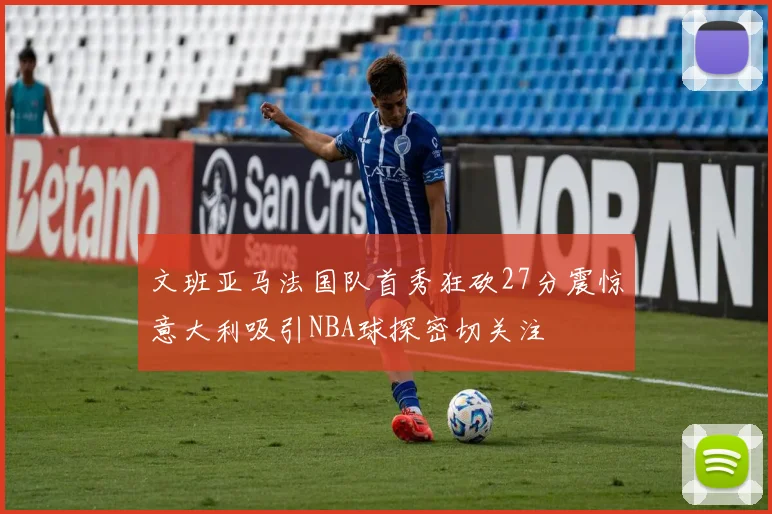 文班亚马法国队首秀狂砍27分震惊意大利吸引NBA球探密切关注