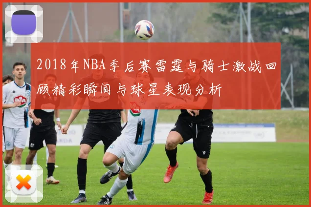 2018年NBA季后赛雷霆与骑士激战回顾精彩瞬间与球星表现分析