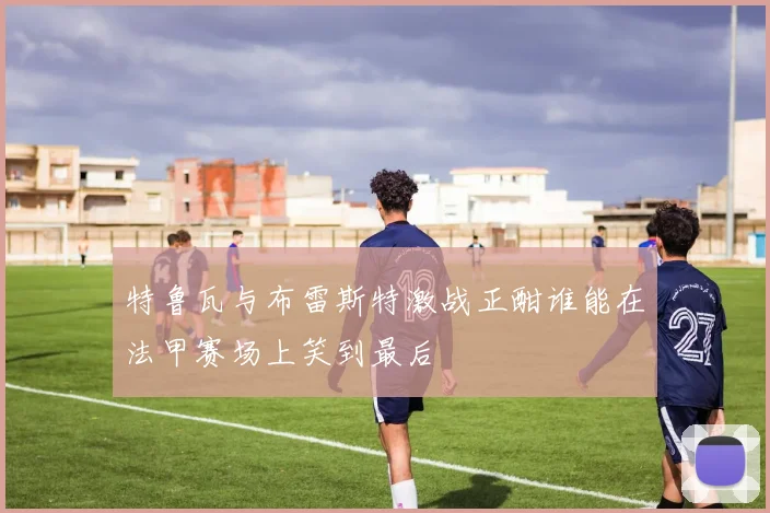 特鲁瓦与布雷斯特激战正酣谁能在法甲赛场上笑到最后