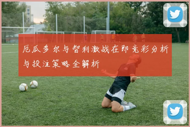 厄瓜多尔与智利激战在即竞彩分析与投注策略全解析