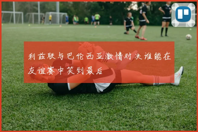 利兹联与巴伦西亚激情对决谁能在友谊赛中笑到最后