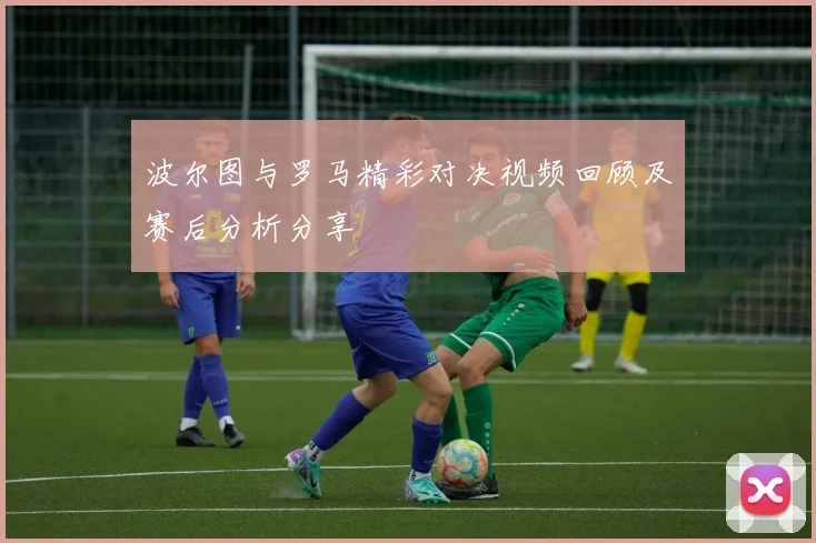 波尔图与罗马精彩对决视频回顾及赛后分析分享