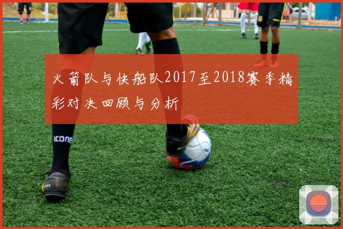 火箭队与快船队2017至2018赛季精彩对决回顾与分析