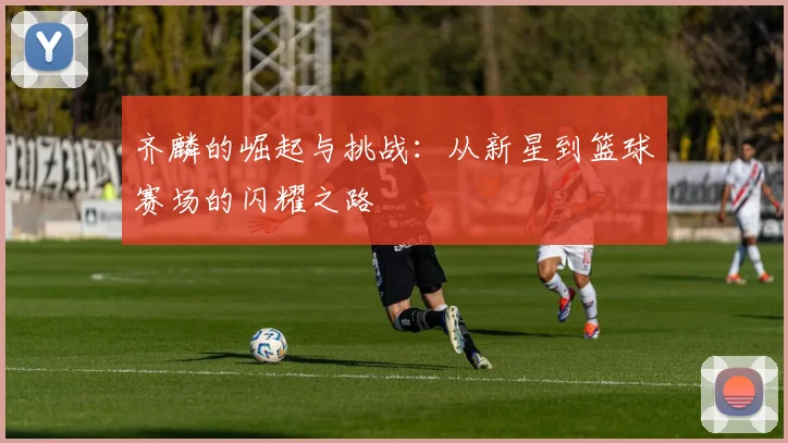 齐麟的崛起与挑战：从新星到篮球赛场的闪耀之路