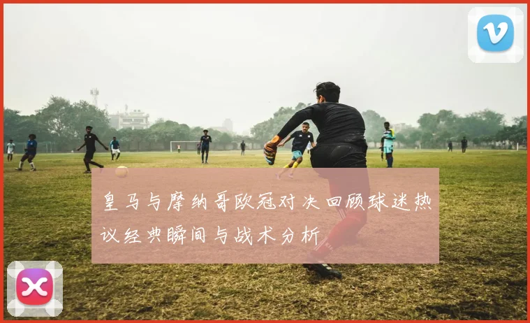 皇马与摩纳哥欧冠对决回顾球迷热议经典瞬间与战术分析