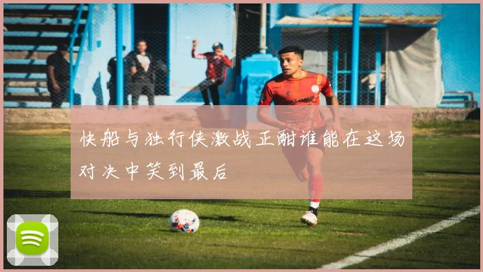 快船与独行侠激战正酣谁能在这场对决中笑到最后