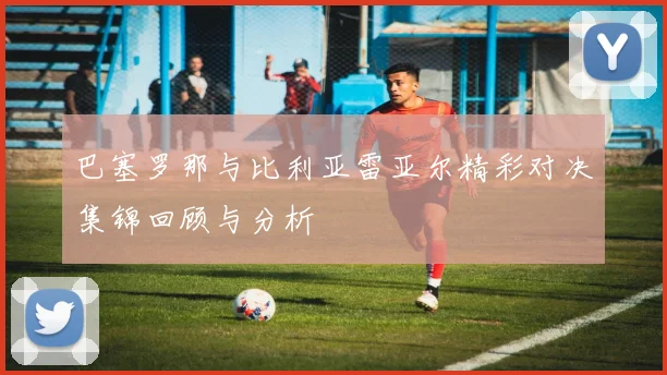 巴塞罗那与比利亚雷亚尔精彩对决集锦回顾与分析