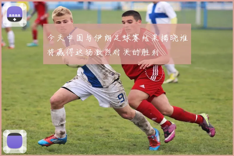 今天中国与伊朗足球赛结果揭晓谁将赢得这场激烈对决的胜利